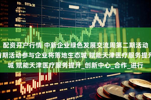 配资开户行情 中新企业绿色发展交流周第二期活动迎来五家新加坡企业 首期活动参与企业将落地生态城 赋能天津医疗服务提升_创新中心_合作_进行