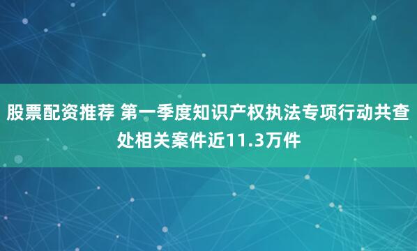 股票配资推荐 第一季度知识产权执法专项行动共查处相关案件近11.3万件