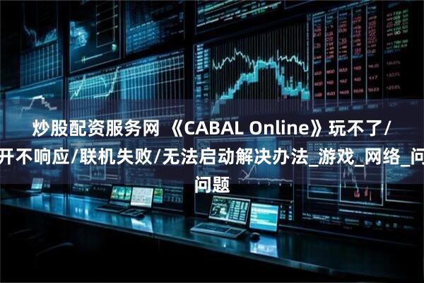 炒股配资服务网 《CABAL Online》玩不了/打开不响应/联机失败/无法启动解决办法_游戏_网络_问题