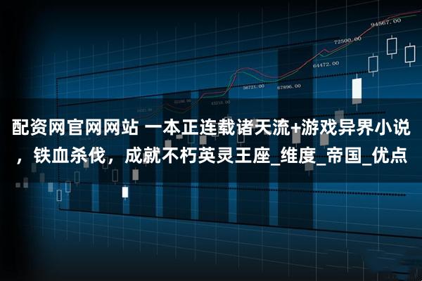 配资网官网网站 一本正连载诸天流+游戏异界小说，铁血杀伐，成就不朽英灵王座_维度_帝国_优点