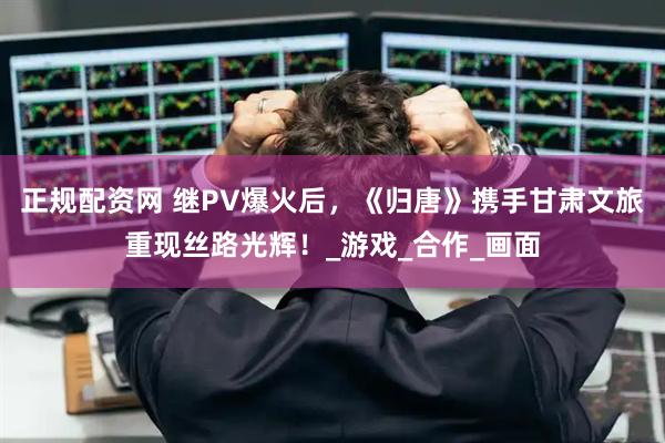 正规配资网 继PV爆火后，《归唐》携手甘肃文旅重现丝路光辉！_游戏_合作_画面