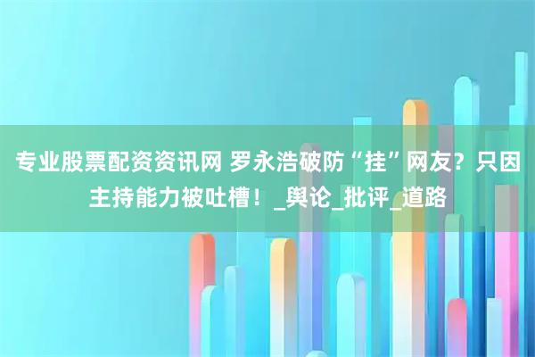 专业股票配资资讯网 罗永浩破防“挂”网友？只因主持能力被吐槽！_舆论_批评_道路