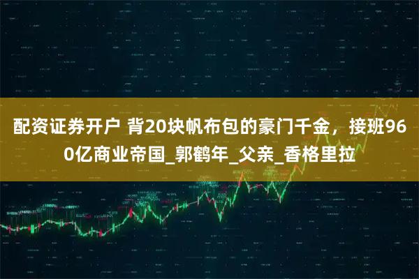 配资证券开户 背20块帆布包的豪门千金，接班960亿商业帝国_郭鹤年_父亲_香格里拉