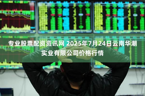 专业股票配资资讯网 2025年7月24日云南华潮实业有限公司价格行情